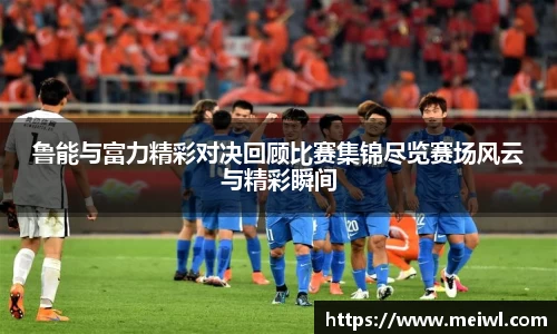 鲁能与富力精彩对决回顾比赛集锦尽览赛场风云与精彩瞬间