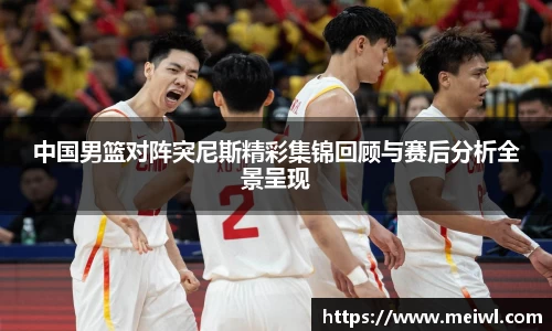 中国男篮对阵突尼斯精彩集锦回顾与赛后分析全景呈现