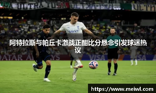 米兰体育阿特拉斯与帕丘卡激战正酣比分悬念引发球迷热议